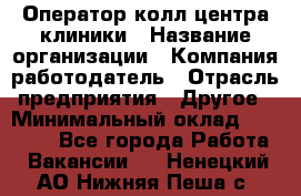 Оператор колл-центра клиники › Название организации ­ Компания-работодатель › Отрасль предприятия ­ Другое › Минимальный оклад ­ 30 000 - Все города Работа » Вакансии   . Ненецкий АО,Нижняя Пеша с.